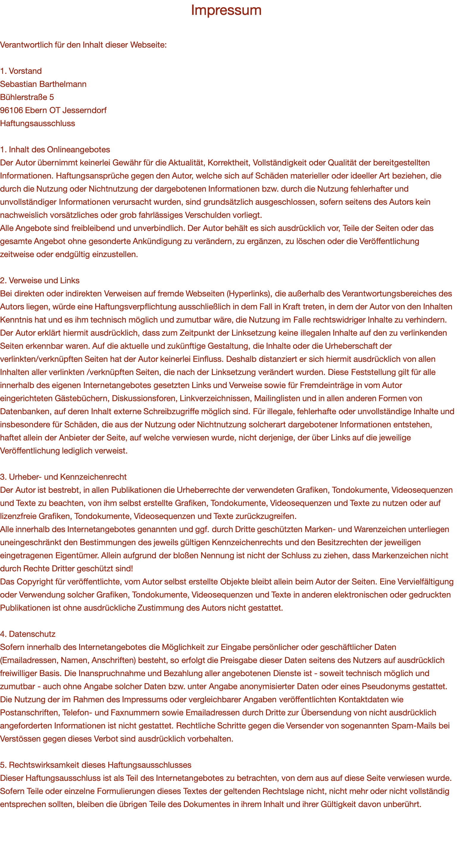 Impressum  Verantwortlich für den Inhalt dieser Webseite:   1. Vorstand Sebastian Barthelmann Bühlerstraße 5 96106 Ebern OT Jesserndorf Haftungsausschluss  1. Inhalt des Onlineangebotes  Der Autor übernimmt keinerlei Gewähr für die Aktualität, Korrektheit, Vollständigkeit oder Qualität der bereitgestellten Informationen. Haftungsansprüche gegen den Autor, welche sich auf Schäden materieller oder ideeller Art beziehen, die durch die Nutzung oder Nichtnutzung der dargebotenen Informationen bzw. durch die Nutzung fehlerhafter und unvollständiger Informationen verursacht wurden, sind grundsätzlich ausgeschlossen, sofern seitens des Autors kein nachweislich vorsätzliches oder grob fahrlässiges Verschulden vorliegt.  Alle Angebote sind freibleibend und unverbindlich. Der Autor behält es sich ausdrücklich vor, Teile der Seiten oder das gesamte Angebot ohne gesonderte Ankündigung zu verändern, zu ergänzen, zu löschen oder die Veröffentlichung zeitweise oder endgültig einzustellen.   2. Verweise und Links  Bei direkten oder indirekten Verweisen auf fremde Webseiten (Hyperlinks), die außerhalb des Verantwortungsbereiches des Autors liegen, würde eine Haftungsverpflichtung ausschließlich in dem Fall in Kraft treten, in dem der Autor von den Inhalten Kenntnis hat und es ihm technisch möglich und zumutbar wäre, die Nutzung im Falle rechtswidriger Inhalte zu verhindern.  Der Autor erklärt hiermit ausdrücklich, dass zum Zeitpunkt der Linksetzung keine illegalen Inhalte auf den zu verlinkenden Seiten erkennbar waren. Auf die aktuelle und zukünftige Gestaltung, die Inhalte oder die Urheberschaft der verlinkten/verknüpften Seiten hat der Autor keinerlei Einfluss. Deshalb distanziert er sich hiermit ausdrücklich von allen Inhalten aller verlinkten /verknüpften Seiten, die nach der Linksetzung verändert wurden. Diese Feststellung gilt für alle innerhalb des eigenen Internetangebotes gesetzten Links und Verweise sowie für Fremdeinträge in vom Autor eingerichteten Gästebüchern, Diskussionsforen, Linkverzeichnissen, Mailinglisten und in allen anderen Formen von Datenbanken, auf deren Inhalt externe Schreibzugriffe möglich sind. Für illegale, fehlerhafte oder unvollständige Inhalte und insbesondere für Schäden, die aus der Nutzung oder Nichtnutzung solcherart dargebotener Informationen entstehen, haftet allein der Anbieter der Seite, auf welche verwiesen wurde, nicht derjenige, der über Links auf die jeweilige Veröffentlichung lediglich verweist.   3. Urheber- und Kennzeichenrecht  Der Autor ist bestrebt, in allen Publikationen die Urheberrechte der verwendeten Grafiken, Tondokumente, Videosequenzen und Texte zu beachten, von ihm selbst erstellte Grafiken, Tondokumente, Videosequenzen und Texte zu nutzen oder auf lizenzfreie Grafiken, Tondokumente, Videosequenzen und Texte zurückzugreifen.  Alle innerhalb des Internetangebotes genannten und ggf. durch Dritte geschützten Marken- und Warenzeichen unterliegen uneingeschränkt den Bestimmungen des jeweils gültigen Kennzeichenrechts und den Besitzrechten der jeweiligen eingetragenen Eigentümer. Allein aufgrund der bloßen Nennung ist nicht der Schluss zu ziehen, dass Markenzeichen nicht durch Rechte Dritter geschützt sind!  Das Copyright für veröffentlichte, vom Autor selbst erstellte Objekte bleibt allein beim Autor der Seiten. Eine Vervielfältigung oder Verwendung solcher Grafiken, Tondokumente, Videosequenzen und Texte in anderen elektronischen oder gedruckten Publikationen ist ohne ausdrückliche Zustimmung des Autors nicht gestattet.   4. Datenschutz  Sofern innerhalb des Internetangebotes die Möglichkeit zur Eingabe persönlicher oder geschäftlicher Daten (Emailadressen, Namen, Anschriften) besteht, so erfolgt die Preisgabe dieser Daten seitens des Nutzers auf ausdrücklich freiwilliger Basis. Die Inanspruchnahme und Bezahlung aller angebotenen Dienste ist - soweit technisch möglich und zumutbar - auch ohne Angabe solcher Daten bzw. unter Angabe anonymisierter Daten oder eines Pseudonyms gestattet. Die Nutzung der im Rahmen des Impressums oder vergleichbarer Angaben veröffentlichten Kontaktdaten wie Postanschriften, Telefon- und Faxnummern sowie Emailadressen durch Dritte zur Übersendung von nicht ausdrücklich angeforderten Informationen ist nicht gestattet. Rechtliche Schritte gegen die Versender von sogenannten Spam-Mails bei Verstössen gegen dieses Verbot sind ausdrücklich vorbehalten.   5. Rechtswirksamkeit dieses Haftungsausschlusses  Dieser Haftungsausschluss ist als Teil des Internetangebotes zu betrachten, von dem aus auf diese Seite verwiesen wurde. Sofern Teile oder einzelne Formulierungen dieses Textes der geltenden Rechtslage nicht, nicht mehr oder nicht vollständig entsprechen sollten, bleiben die übrigen Teile des Dokumentes in ihrem Inhalt und ihrer Gültigkeit davon unberührt.  